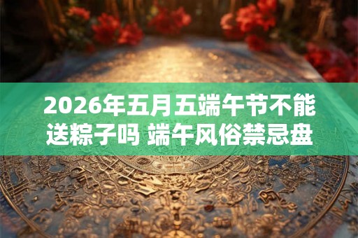 2026年五月五端午节不能送粽子吗 端午风俗禁忌盘点