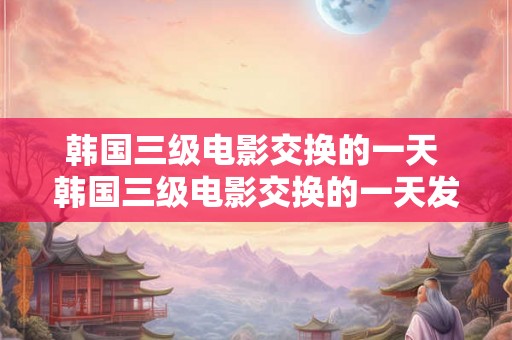 韩国三级电影交换的一天 韩国三级电影交换的一天发生了什么 韩国三级电影交换的一天 韩国三级电影交换的一天发生了什么