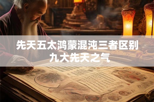 先天五太鸿蒙混沌三者区别  九大先天之气