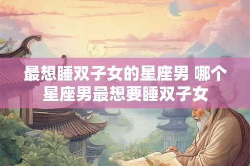 最想睡双子女的星座男 哪个星座男最想要睡双子女