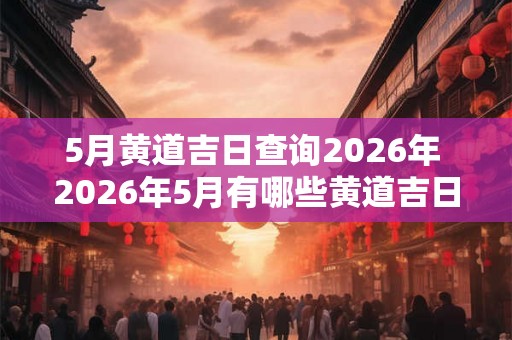 5月黄道吉日查询2026年 2026年5月有哪些黄道吉日可以查询