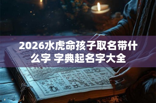 2026水虎命孩子取名带什么字 字典起名字大全 2026水虎命孩子取名带什么字 字典起名字大全