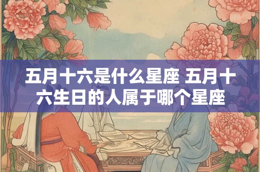 五月十六是什么星座 五月十六生日的人属于哪个星座