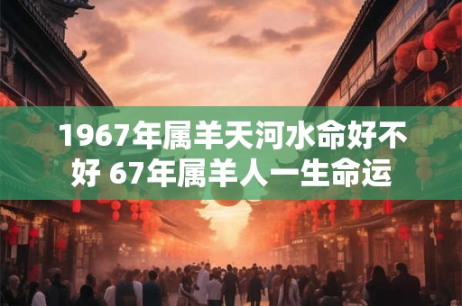 1967年属羊天河水命好不好 67年属羊人一生命运