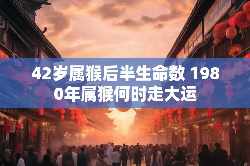 42岁属猴后半生命数 1980年属猴何时走大运