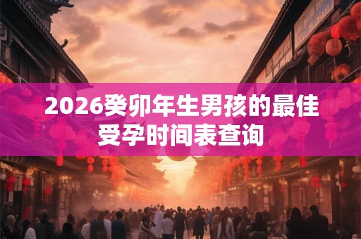 2026癸卯年生男孩的最佳受孕时间表查询