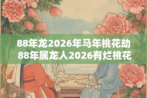 88年龙2026年马年桃花劫 88年属龙人2026有烂桃花吗