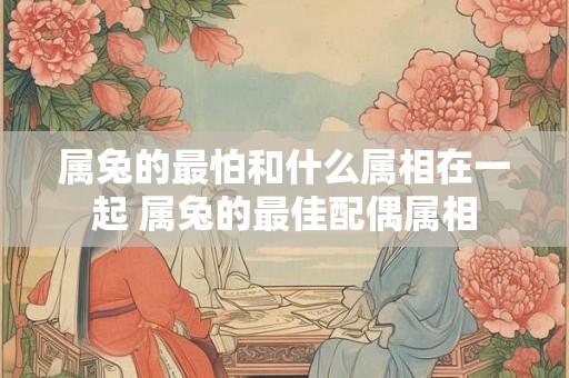 属兔的最怕和什么属相在一起 属兔的最佳配偶属相