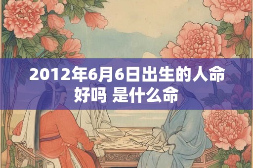 2012年6月6日出生的人命好吗 是什么命 2012年6月6日出生的人命好吗 是什么命