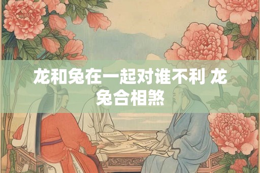 龙和兔在一起对谁不利 龙兔合相煞 龙和兔在一起对谁不利 龙兔合相煞