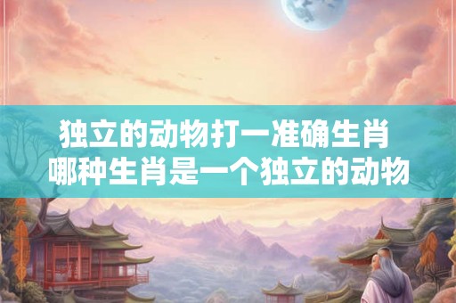 独立的动物打一准确生肖 哪种生肖是一个独立的动物 独立的动物打一准确生肖 哪种生肖是一个独立的动物