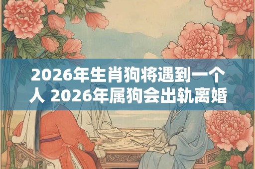 2026年生肖狗将遇到一个人 2026年属狗会出轨离婚吗 2026年生肖狗将遇到一个人 2026年属狗会出轨离婚吗