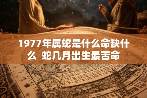 1977年属蛇是什么命缺什么  蛇几月出生最苦命