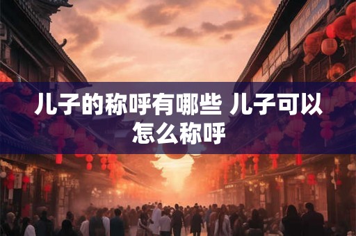 儿子的称呼有哪些 儿子可以怎么称呼