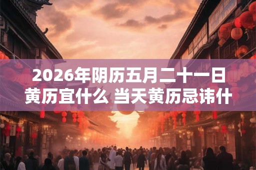 2026年阴历五月二十一日黄历宜什么 当天黄历忌讳什么