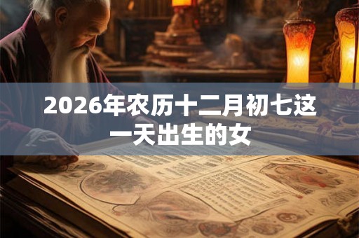 2026年农历十二月初七这一天出生的女 2026年农历十二月初七这一天出生的女