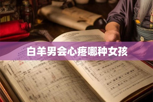 白羊男会心疼哪种女孩 白羊男会心疼哪种女孩