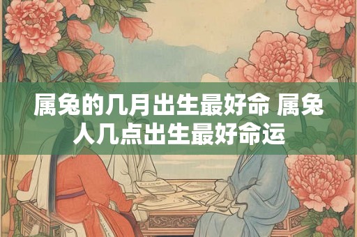 属兔的几月出生最好命 属兔人几点出生最好命运 属兔的几月出生最好命 属兔人几点出生最好命运