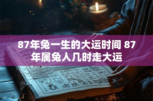 87年兔一生的大运时间 87年属兔人几时走大运 87年兔一生的大运时间 87年属兔人几时走大运