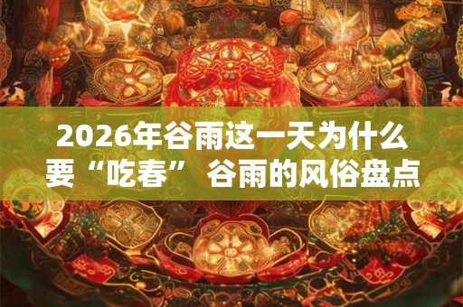 2026年谷雨这一天为什么要“吃春” 谷雨的风俗盘点