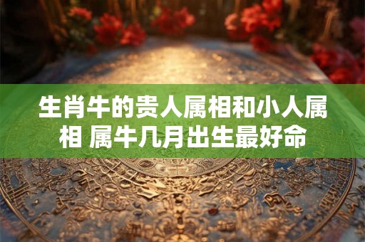 生肖牛的贵人属相和小人属相 属牛几月出生最好命