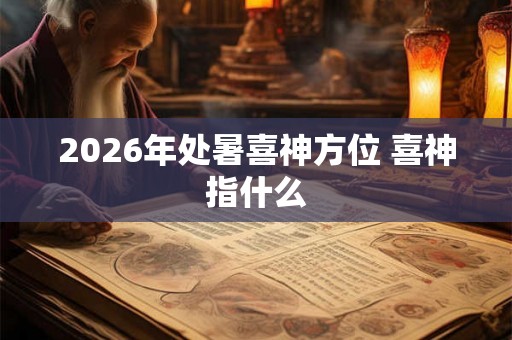 2026年处暑喜神方位 喜神指什么 2026年处暑喜神方位 喜神指什么