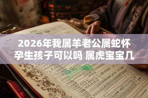 2026年我属羊老公属蛇怀孕生孩子可以吗 属虎宝宝几月出生好 2026年我属羊老公属蛇怀孕生孩子可以吗 属虎宝宝几月出生好