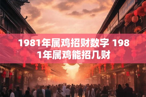1981年属鸡招财数字 1981年属鸡能招几财 1981年属鸡招财数字 1981年属鸡能招几财
