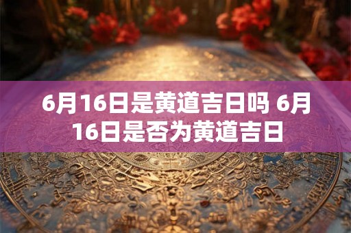 6月16日是黄道吉日吗 6月16日是否为黄道吉日