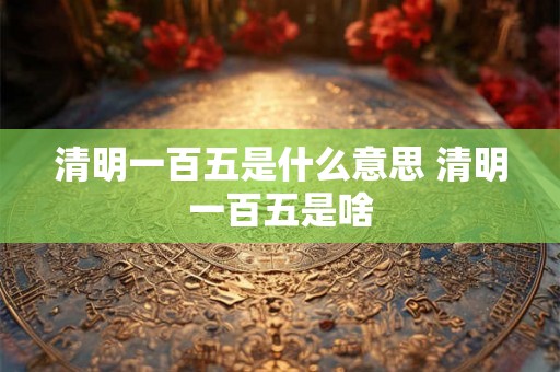 清明一百五是什么意思 清明一百五是啥