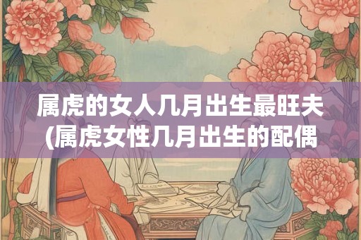 属虎的女人几月出生最旺夫(属虎女性几月出生的配偶运最佳？)