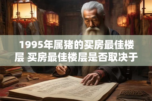 1995年属猪的买房最佳楼层 买房最佳楼层是否取决于属相1995年属猪的人买房应该选哪层楼
