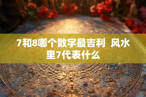 7和8哪个数字最吉利  风水里7代表什么