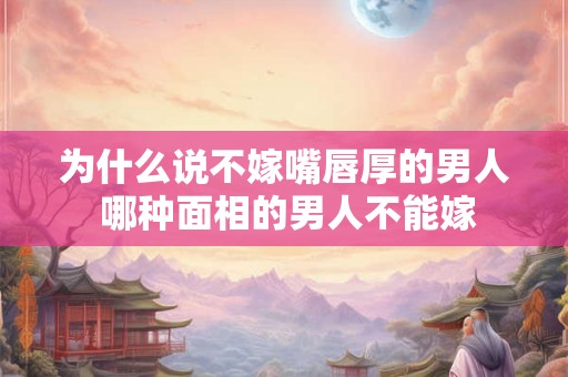 为什么说不嫁嘴唇厚的男人 哪种面相的男人不能嫁