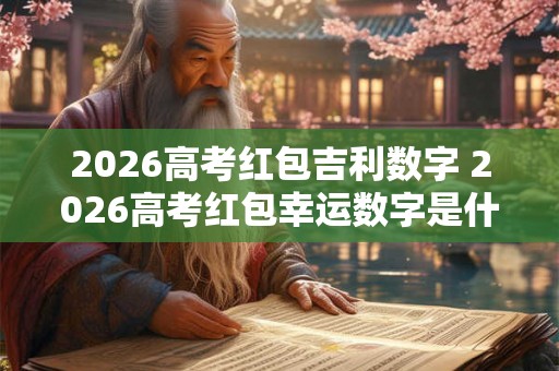 2026高考红包吉利数字 2026高考红包幸运数字是什么 2026高考红包吉利数字 2026高考红包幸运数字是什么