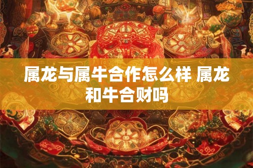 属龙与属牛合作怎么样 属龙和牛合财吗