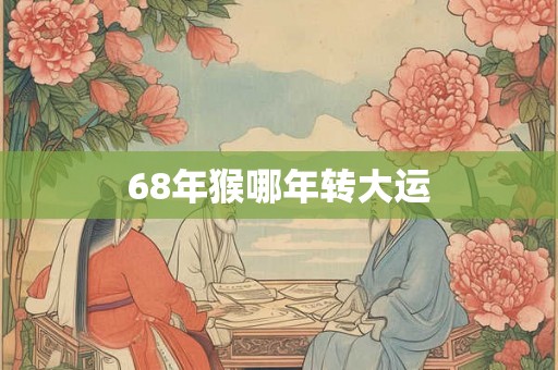 68年猴哪年转大运 68年猴哪年转大运