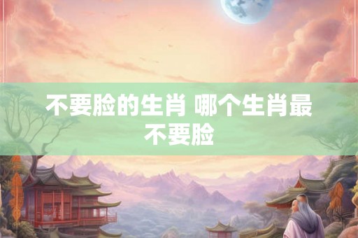 不要脸的生肖 哪个生肖最不要脸