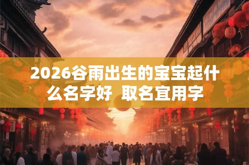 2026谷雨出生的宝宝起什么名字好 取名宜用字 2026谷雨出生的宝宝起什么名字好 取名宜用字