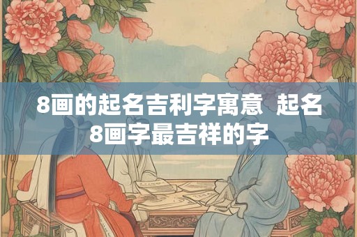 8画的起名吉利字寓意  起名8画字最吉祥的字