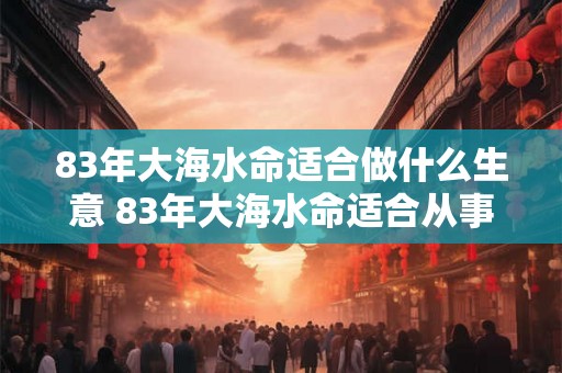 83年大海水命适合做什么生意 83年大海水命适合从事哪些行业或创业项目