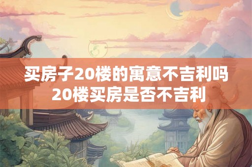 买房子20楼的寓意不吉利吗 20楼买房是否不吉利 买房子20楼的寓意不吉利吗 20楼买房是否不吉利