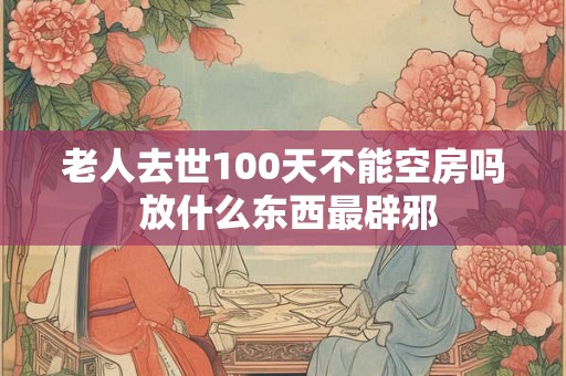 老人去世100天不能空房吗 放什么东西最辟邪