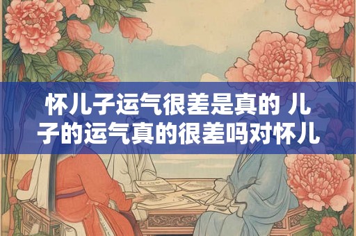 怀儿子运气很差是真的 儿子的运气真的很差吗对怀儿子运气很差说法的质疑 怀儿子运气很差是真的 儿子的运气真的很差吗对怀儿子运气很差说法的质疑
