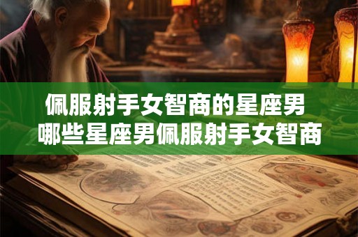 佩服射手女智商的星座男 哪些星座男佩服射手女智商