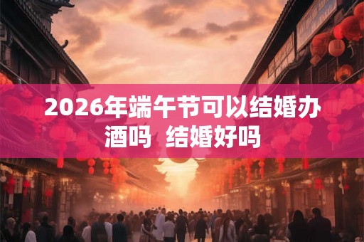 2026年端午节可以结婚办酒吗  结婚好吗