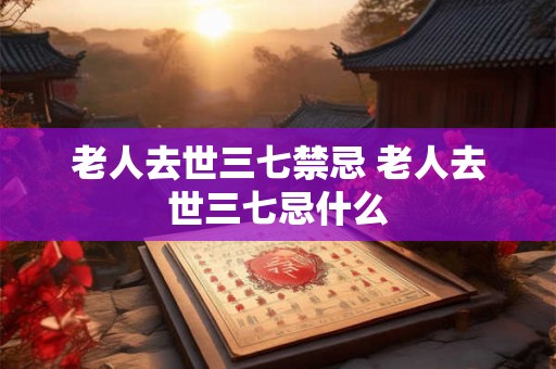 老人去世三七禁忌 老人去世三七忌什么