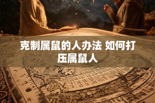 克制属鼠的人办法 如何打压属鼠人