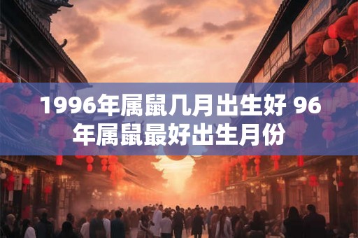 1996年属鼠几月出生好 96年属鼠最好出生月份