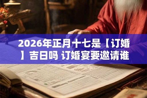 2026年正月十七是【订婚】吉日吗 订婚宴要邀请谁